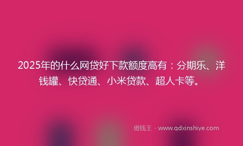 2025年的什么网贷好下款额度高有：分期乐、洋钱罐、快贷通、小米贷款、超人卡等。