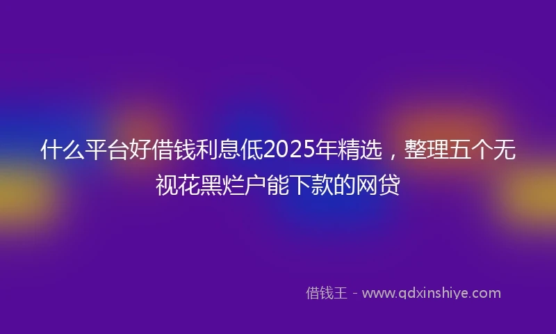 什么平台好借钱利息低2025年精选，整理五个无视花黑烂户能下款的网贷