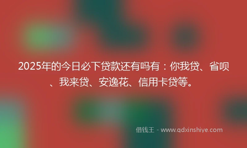 2025年的今日必下贷款还有吗有：你我贷、省呗、我来贷、安逸花、信用卡贷等。