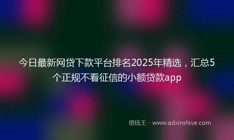 今日最新网贷下款平台排名2025年精选，汇总5个正规不看征信的小额贷款app
