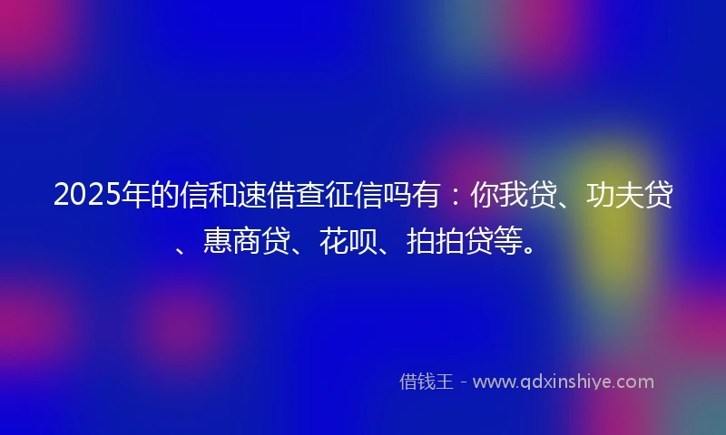 2025年的信和速借查征信吗有：你我贷、功夫贷、惠商贷、花呗、拍拍贷等。