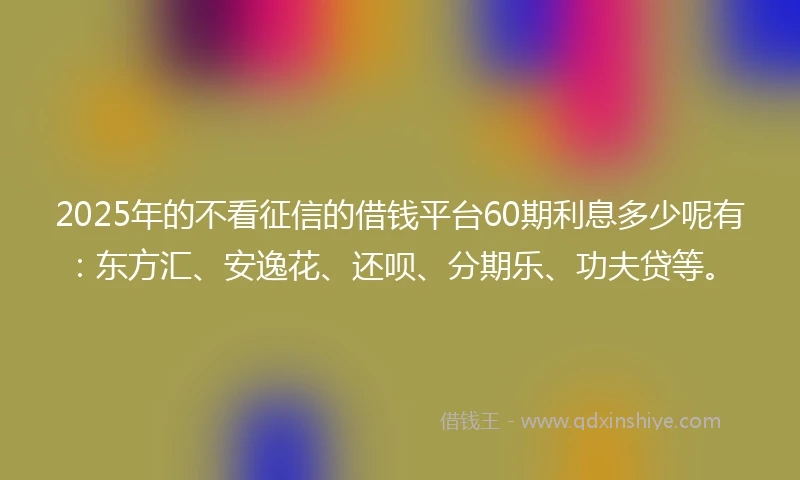 2025年的不看征信的借钱平台60期利息多少呢有：东方汇、安逸花、还呗、分期乐、功夫贷等。