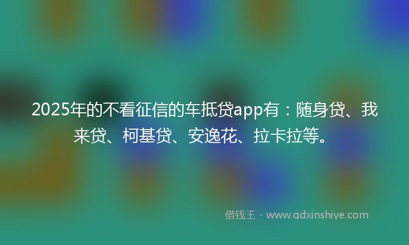 2025年的不看征信的车抵贷app有：随身贷、我来贷、柯基贷、安逸花、拉卡拉等。