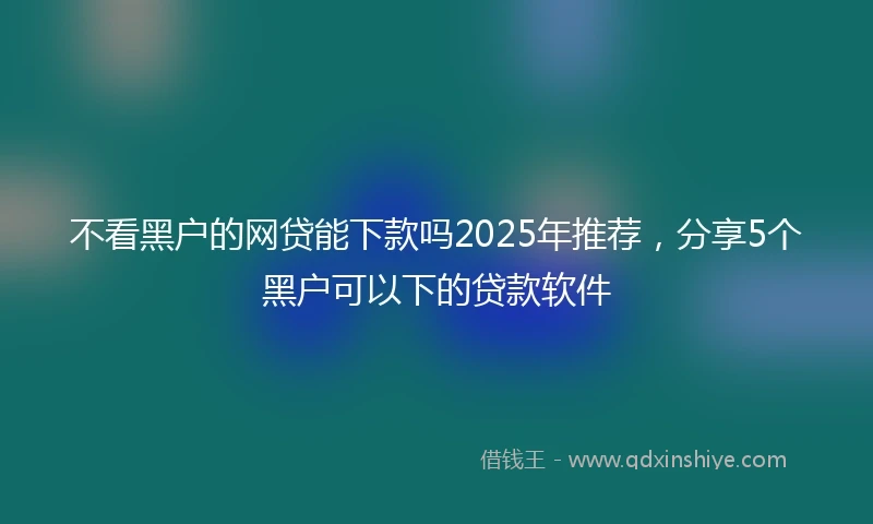 不看黑户的网贷能下款吗2025年推荐，分享5个黑户可以下的贷款软件