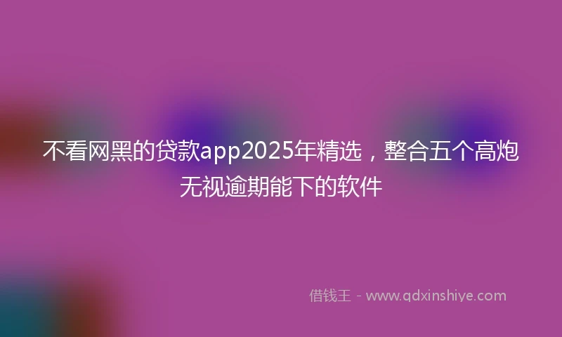 不看网黑的贷款app2025年精选，整合五个高炮无视逾期能下的软件