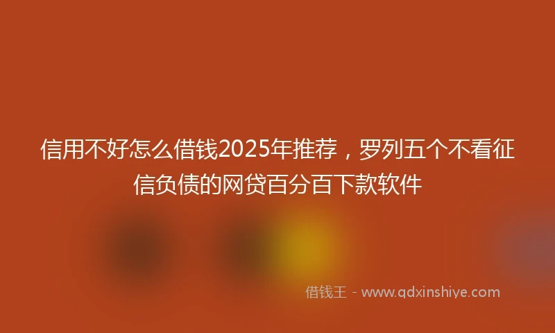 信用不好怎么借钱2025年推荐，罗列五个不看征信负债的网贷百分百下款软件