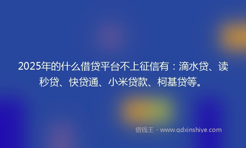 2025年的什么借贷平台不上征信有：滴水贷、读秒贷、快贷通、小米贷款、柯基贷等。