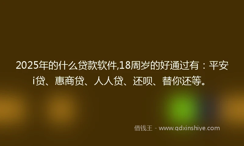 2025年的什么贷款软件,18周岁的好通过有：平安i贷、惠商贷、人人贷、还呗、替你还等。