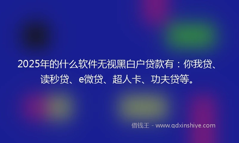 2025年的什么软件无视黑白户贷款有：你我贷、读秒贷、e微贷、超人卡、功夫贷等。
