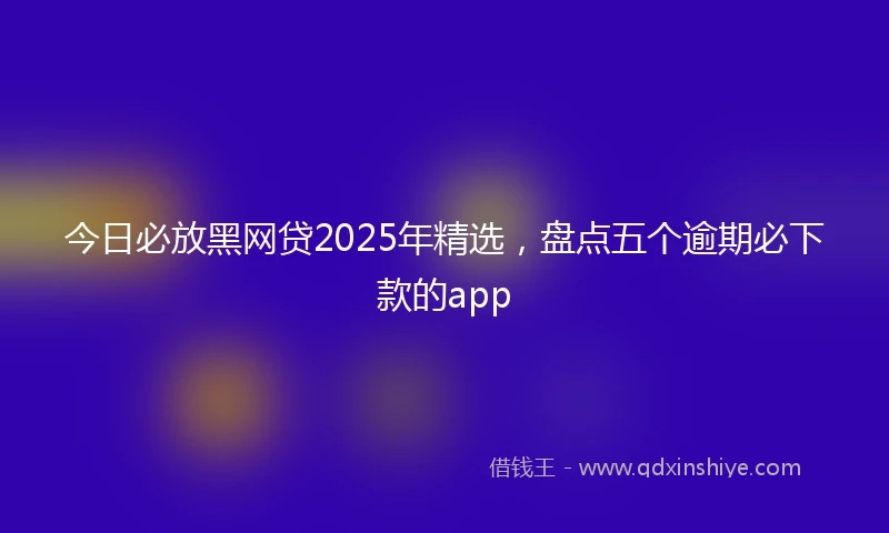 今日必放黑网贷2025年精选，盘点五个逾期必下款的app