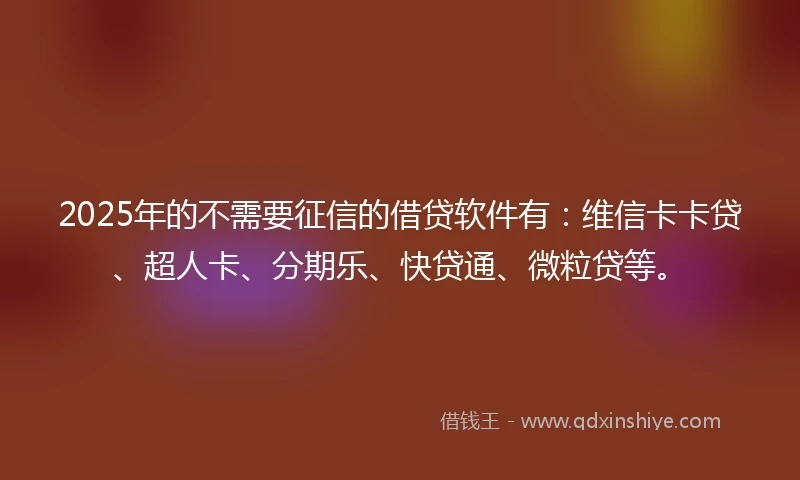2025年的不需要征信的借贷软件有：维信卡卡贷、超人卡、分期乐、快贷通、微粒贷等。