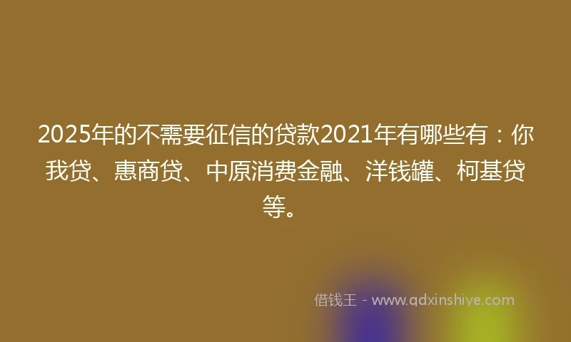 2025年的不需要征信的贷款2021年有哪些有：你我贷、惠商贷、中原消费金融、洋钱罐、柯基贷等。