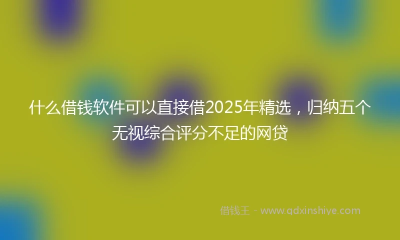 什么借钱软件可以直接借2025年精选，归纳五个无视综合评分不足的网贷