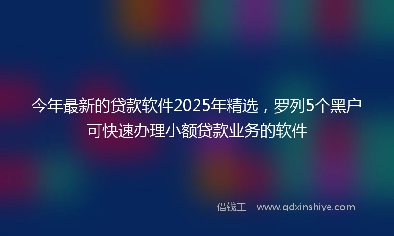 今年最新的贷款软件2025年精选，罗列5个黑户可快速办理小额贷款业务的软件