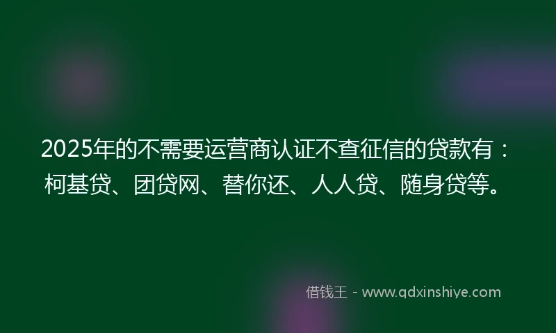 2025年的不需要运营商认证不查征信的贷款有：柯基贷、团贷网、替你还、人人贷、随身贷等。