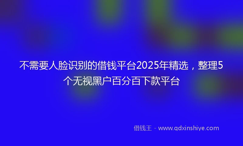 不需要人脸识别的借钱平台2025年精选，整理5个无视黑户百分百下款平台