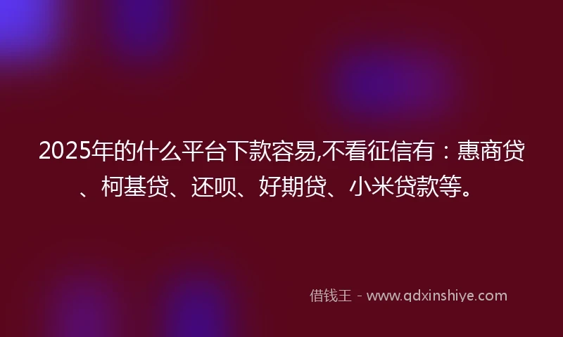 2025年的什么平台下款容易,不看征信有：惠商贷、柯基贷、还呗、好期贷、小米贷款等。