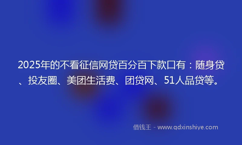2025年的不看征信网贷百分百下款口有：随身贷、投友圈、美团生活费、团贷网、51人品贷等。