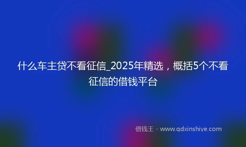 什么车主贷不看征信_2025年精选，概括5个不看征信的借钱平台