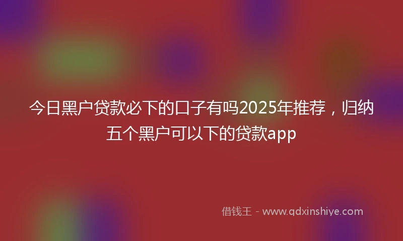 今日黑户贷款必下的口子有吗2025年推荐，归纳五个黑户可以下的贷款app
