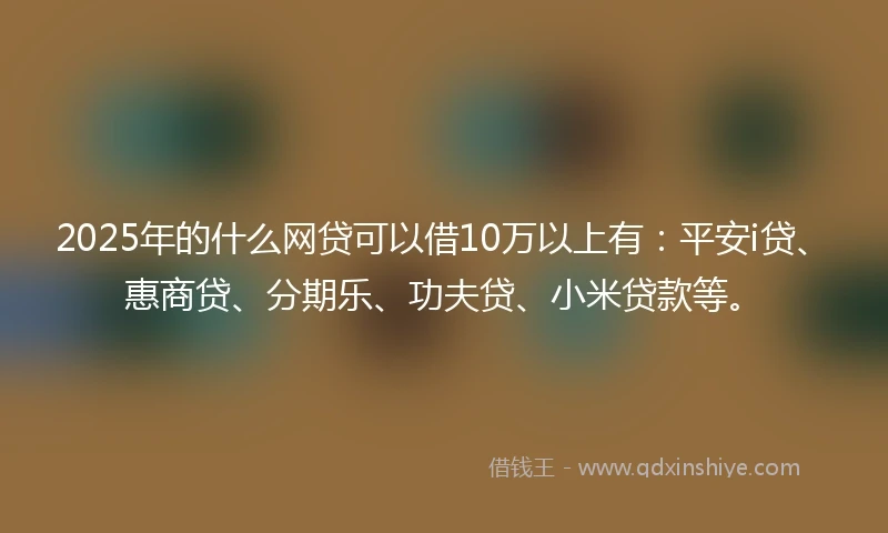 2025年的什么网贷可以借10万以上有：平安i贷、惠商贷、分期乐、功夫贷、小米贷款等。