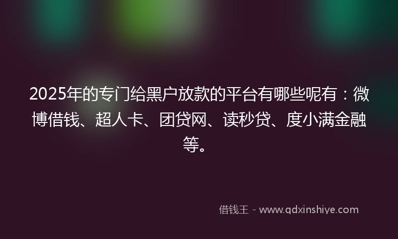 2025年的专门给黑户放款的平台有哪些呢有：微博借钱、超人卡、团贷网、读秒贷、度小满金融等。