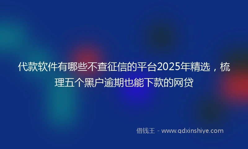 代款软件有哪些不查征信的平台2025年精选，梳理五个黑户逾期也能下款的网贷