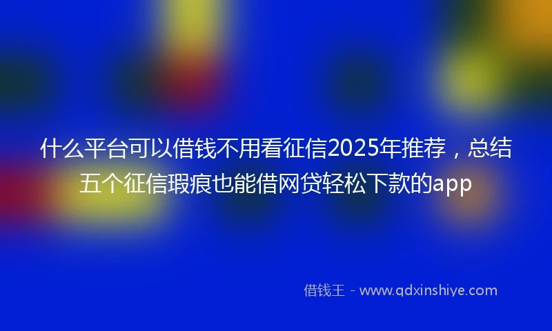 什么平台可以借钱不用看征信2025年推荐，总结五个征信瑕疵也能借网贷轻松下款的app