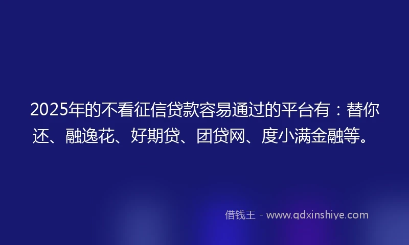 2025年的不看征信贷款容易通过的平台有：替你还、融逸花、好期贷、团贷网、度小满金融等。