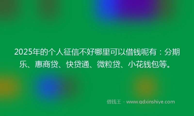 2025年的个人征信不好哪里可以借钱呢有：分期乐、惠商贷、快贷通、微粒贷、小花钱包等。