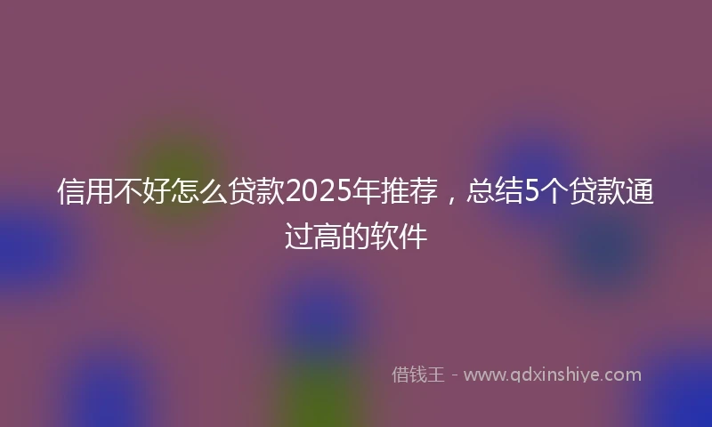 信用不好怎么贷款2025年推荐，总结5个贷款通过高的软件