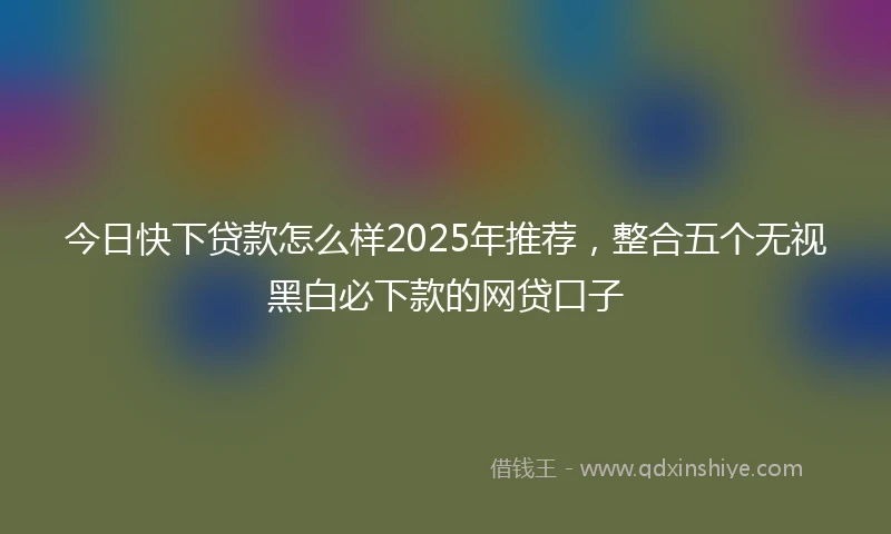 今日快下贷款怎么样2025年推荐，整合五个无视黑白必下款的网贷口子