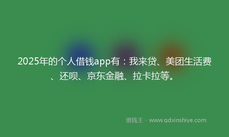 2025年的个人借钱app有：我来贷、美团生活费、还呗、京东金融、拉卡拉等。