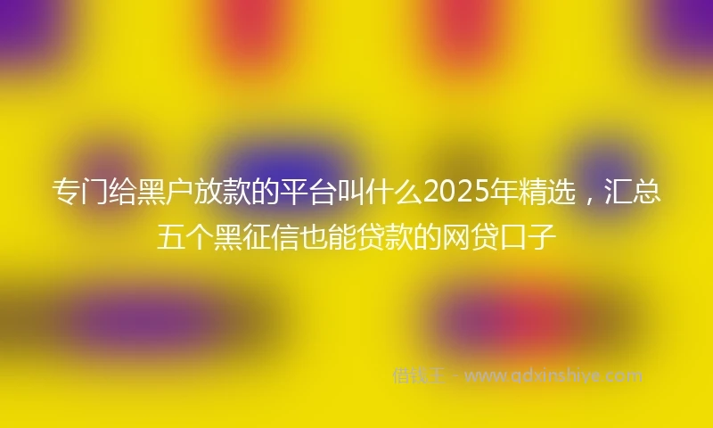 专门给黑户放款的平台叫什么2025年精选，汇总五个黑征信也能贷款的网贷口子