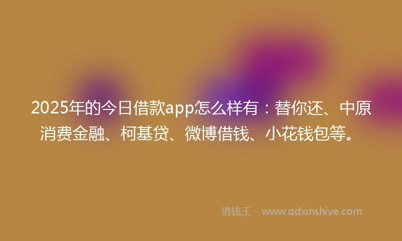 2025年的今日借款app怎么样有：替你还、中原消费金融、柯基贷、微博借钱、小花钱包等。