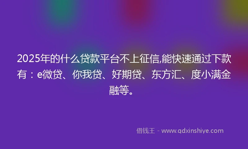 2025年的什么贷款平台不上征信,能快速通过下款有：e微贷、你我贷、好期贷、东方汇、度小满金融等。