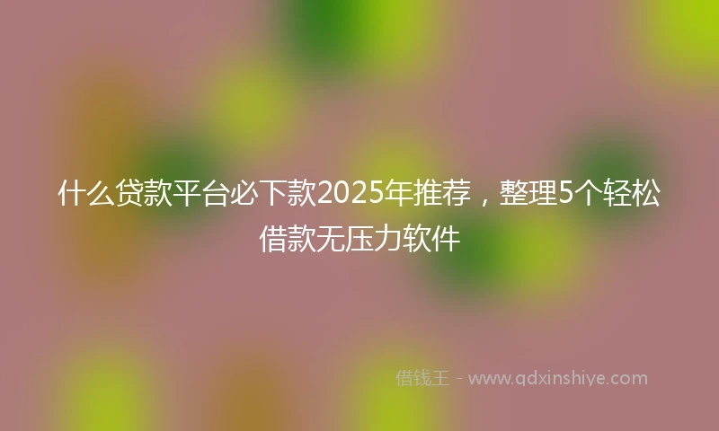 什么贷款平台必下款2025年推荐，整理5个轻松借款无压力软件