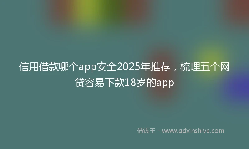 信用借款哪个app安全2025年推荐，梳理五个网贷容易下款18岁的app