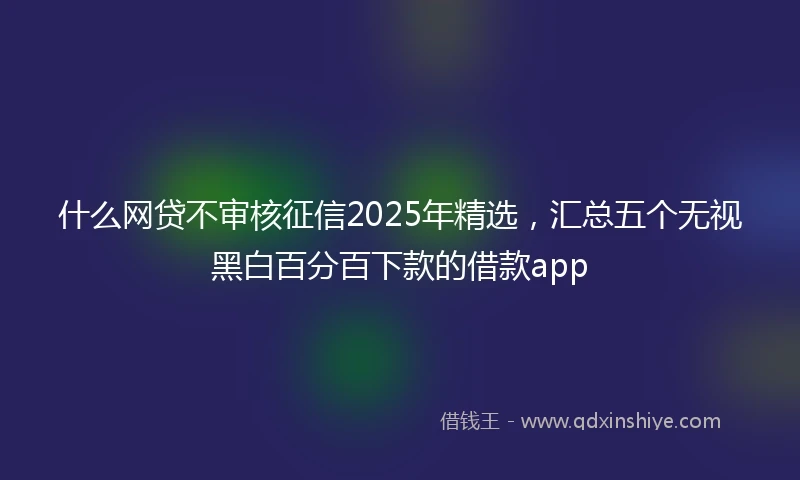 什么网贷不审核征信2025年精选，汇总五个无视黑白百分百下款的借款app