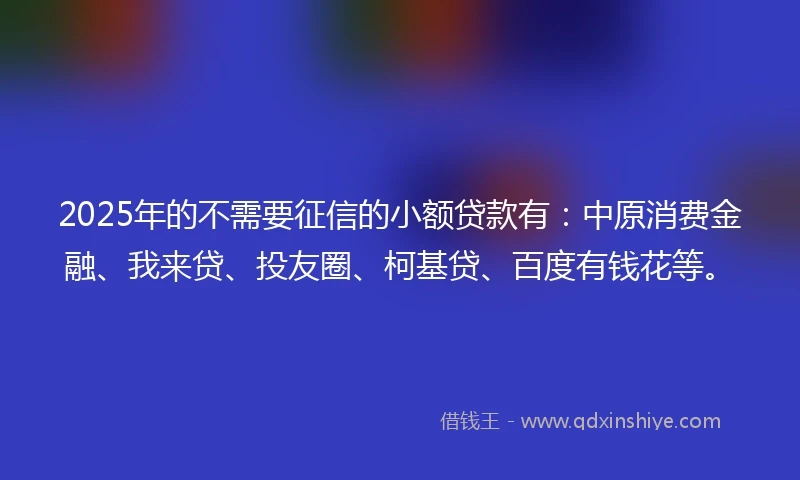 2025年的不需要征信的小额贷款有：中原消费金融、我来贷、投友圈、柯基贷、百度有钱花等。