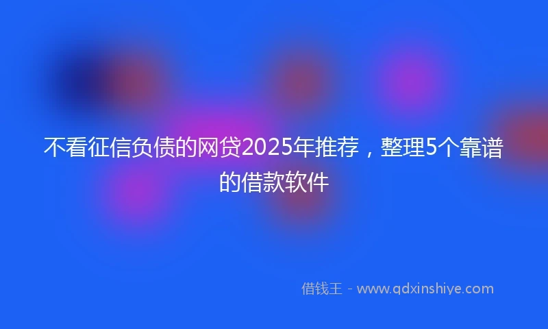 不看征信负债的网贷2025年推荐，整理5个靠谱的借款软件