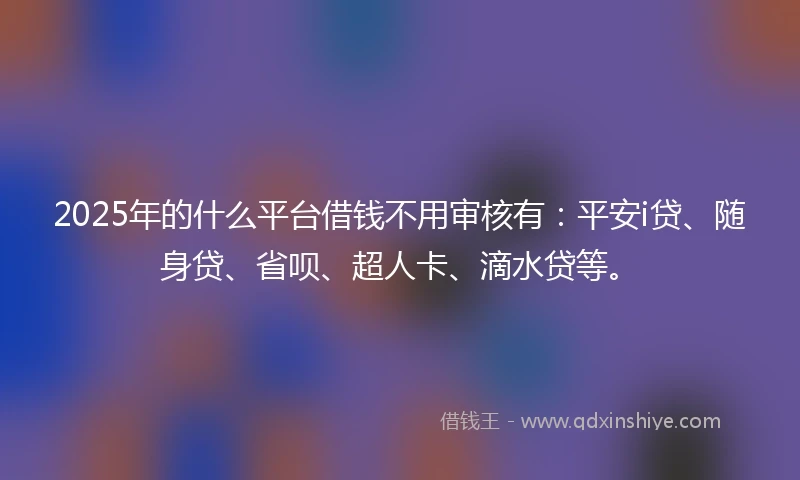 2025年的什么平台借钱不用审核有：平安i贷、随身贷、省呗、超人卡、滴水贷等。