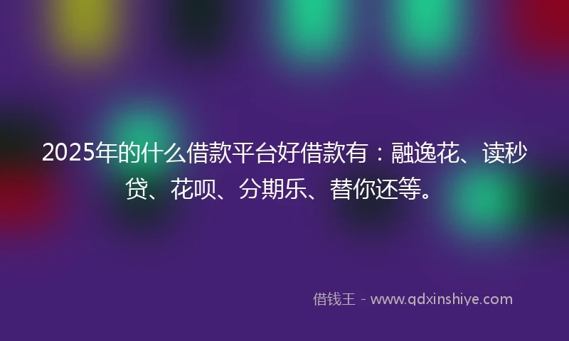 2025年的什么借款平台好借款有：融逸花、读秒贷、花呗、分期乐、替你还等。