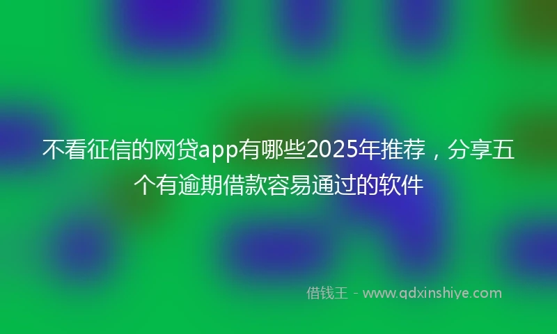 不看征信的网贷app有哪些2025年推荐，分享五个有逾期借款容易通过的软件