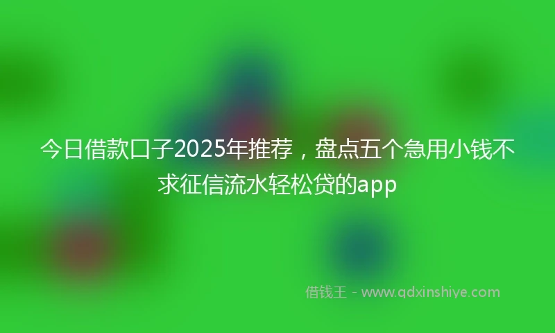今日借款口子2025年推荐，盘点五个急用小钱不求征信流水轻松贷的app