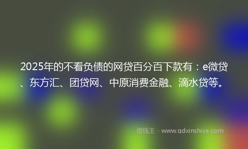 2025年的不看负债的网贷百分百下款有：e微贷、东方汇、团贷网、中原消费金融、滴水贷等。
