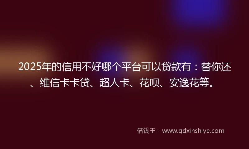 2025年的信用不好哪个平台可以贷款有：替你还、维信卡卡贷、超人卡、花呗、安逸花等。