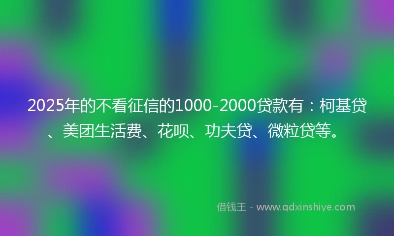 2025年的不看征信的1000-2000贷款有：柯基贷、美团生活费、花呗、功夫贷、微粒贷等。