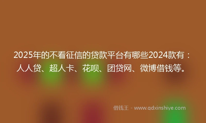 2025年的不看征信的贷款平台有哪些2024款有：人人贷、超人卡、花呗、团贷网、微博借钱等。