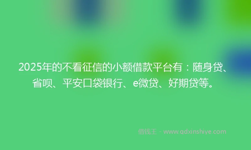 2025年的不看征信的小额借款平台有：随身贷、省呗、平安口袋银行、e微贷、好期贷等。